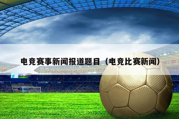 电竞赛事新闻报道题目（电竞比赛新闻）