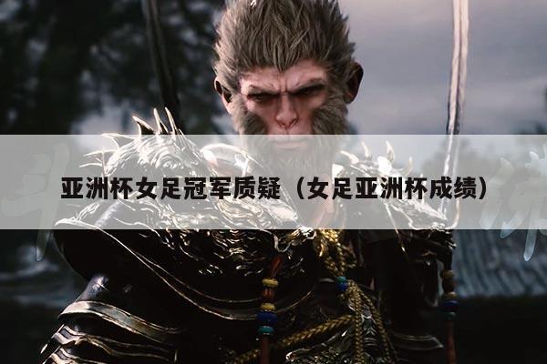 亚洲杯女足冠军质疑（女足亚洲杯成绩）