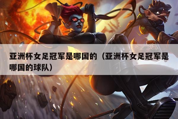 亚洲杯女足冠军是哪国的（亚洲杯女足冠军是哪国的球队）