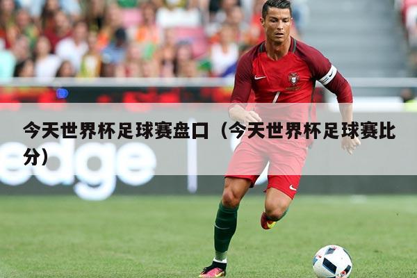今天世界杯足球赛盘囗（今天世界杯足球赛比分）