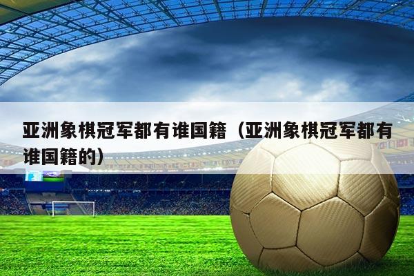 亚洲象棋冠军都有谁国籍(亚洲象棋冠军都有谁国籍的)