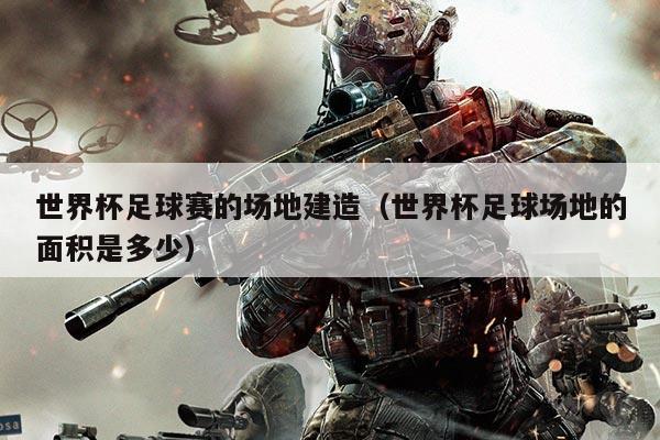 世界杯足球赛的场地建造(世界杯足球场地的面积是多少)