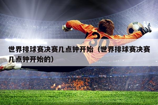 世界排球赛决赛几点钟开始（世界排球赛决赛几点钟开始的）