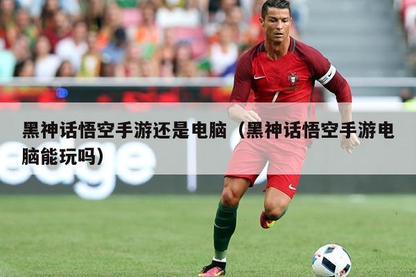 黑神话悟空手游还是电脑（黑神话悟空手游电脑能玩吗）