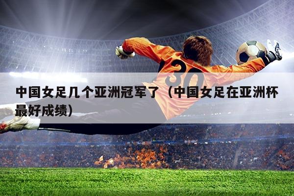 中国女足几个亚洲冠军了（中国女足在亚洲杯最好成绩）