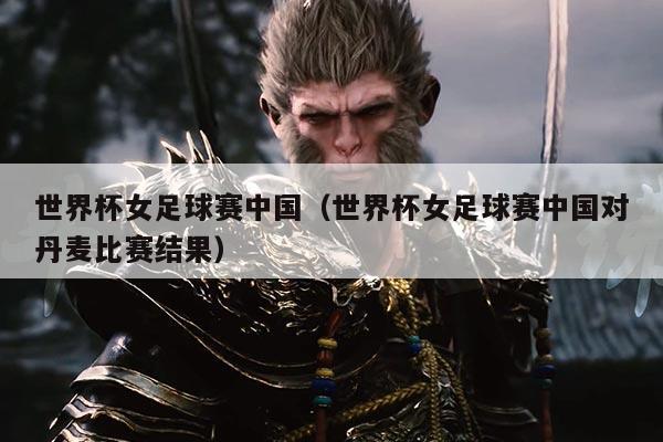 世界杯女足球赛中国(世界杯女足球赛中国对丹麦比赛结果)