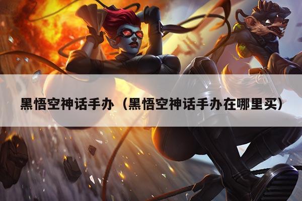 黑悟空神话手办（黑悟空神话手办在哪里买）