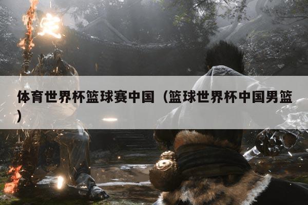 体育世界杯篮球赛中国(篮球世界杯中国男篮)