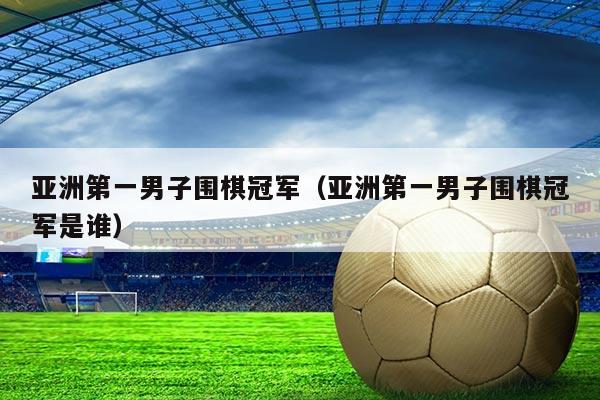 亚洲第一男子围棋冠军(亚洲第一男子围棋冠军是谁)