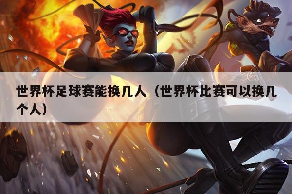 世界杯足球赛能换几人(世界杯比赛可以换几个人)