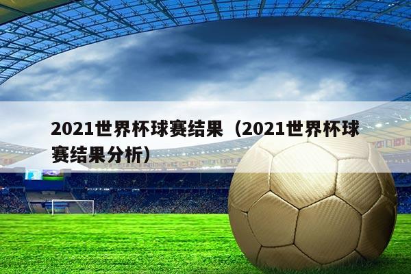 2021世界杯球赛结果(2021世界杯球赛结果分析)