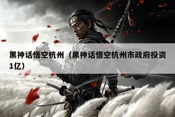 黑神话悟空杭州（黑神话悟空杭州市政府投资1亿）