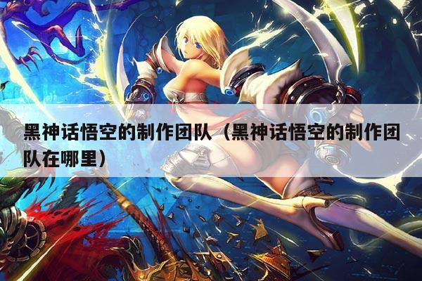 黑神话悟空的制作团队(黑神话悟空的制作团队在哪里)