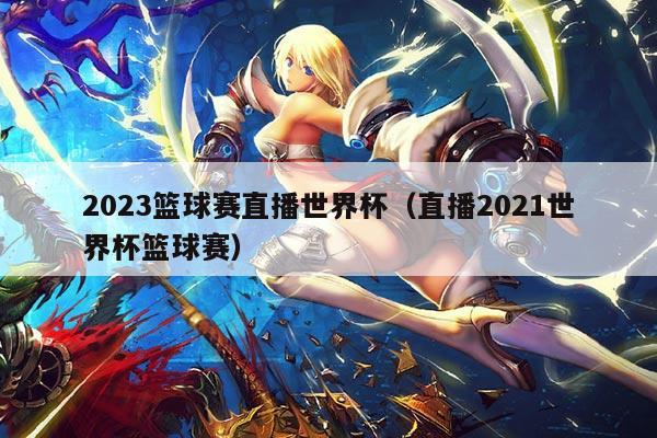 2023篮球赛直播世界杯(直播2021世界杯篮球赛)