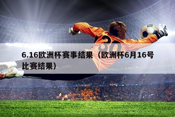 6.16欧洲杯赛事结果(欧洲杯6月16号比赛结果)