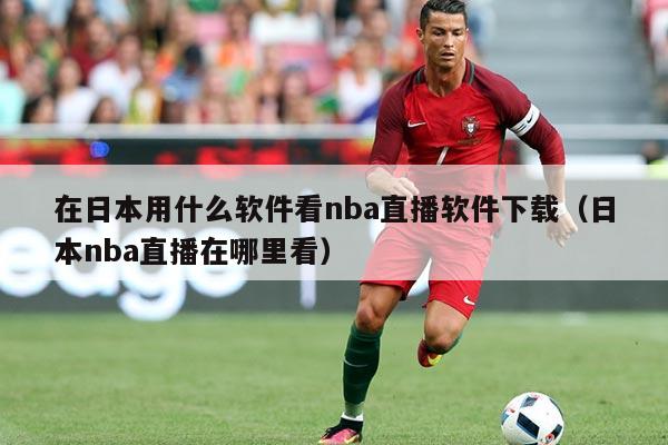 在日本用什么软件看nba直播软件下载(日本nba直播在哪里看)