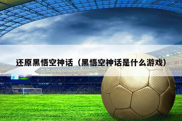 还原黑悟空神话(黑悟空神话是什么游戏)