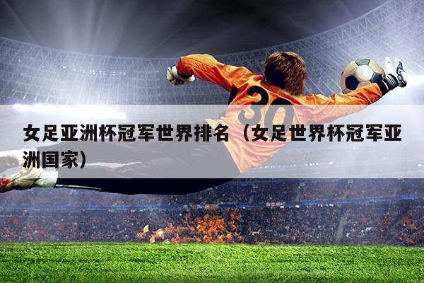 女足亚洲杯冠军世界排名(女足世界杯冠军亚洲国家)