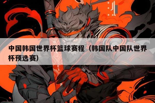 中国韩国世界杯篮球赛程(韩国队中国队世界杯预选赛)
