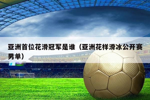 亚洲首位花滑冠军是谁(亚洲花样滑冰公开赛男单)