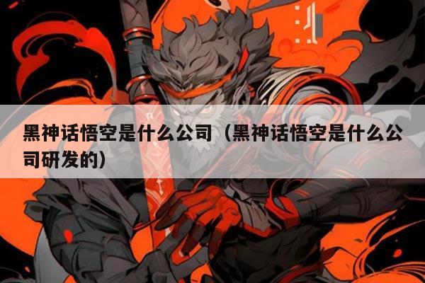 黑神话悟空是什么公司(黑神话悟空是什么公司研发的)
