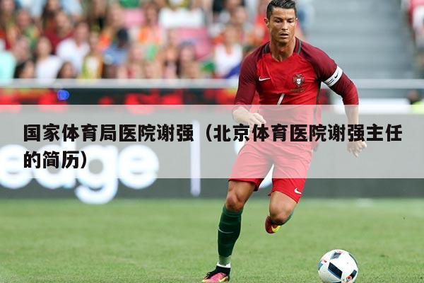 国家体育局医院谢强(北京体育医院谢强主任的简历)