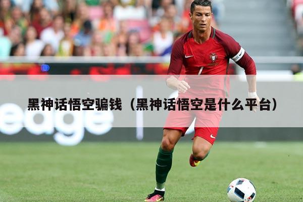 黑神话悟空骗钱(黑神话悟空是什么平台)