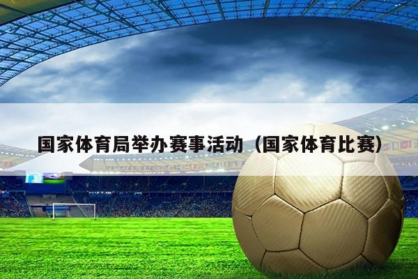 国家体育局举办赛事活动(国家体育比赛)