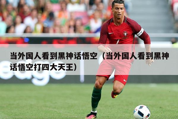 当外国人看到黑神话悟空(当外国人看到黑神话悟空打四大天王)