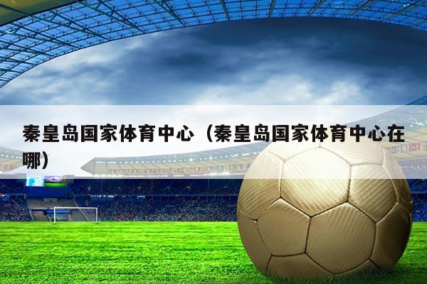 秦皇岛国家体育中心(秦皇岛国家体育中心在哪)