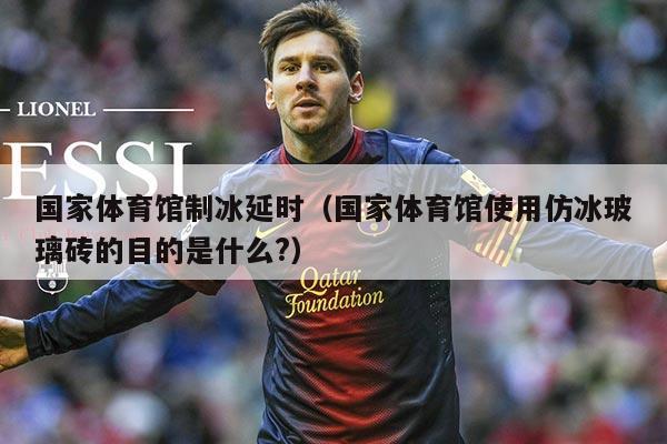 国家体育馆制冰延时(国家体育馆使用仿冰玻璃砖的目的是什么?)