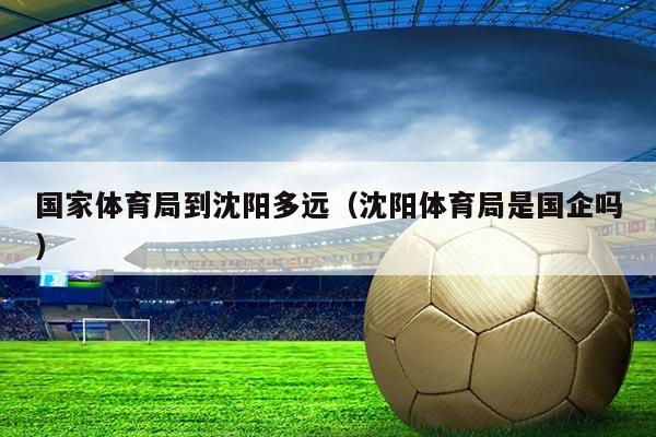 国家体育局到沈阳多远(沈阳体育局是国企吗)