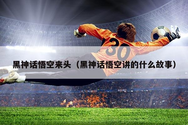 黑神话悟空来头(黑神话悟空讲的什么故事)