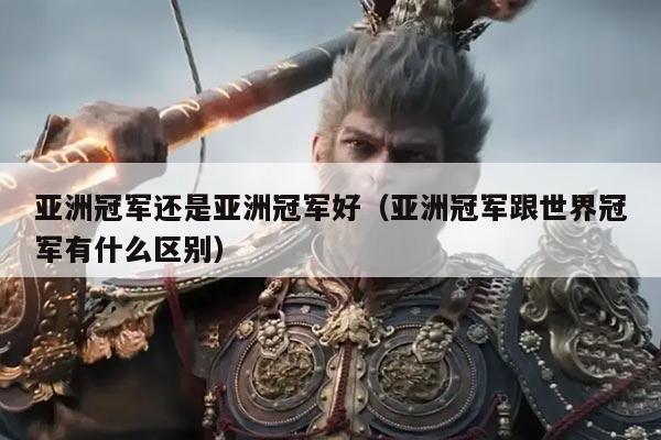 亚洲冠军还是亚洲冠军好(亚洲冠军跟世界冠军有什么区别)