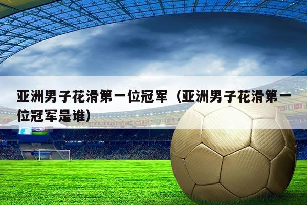 亚洲男子花滑第一位冠军(亚洲男子花滑第一位冠军是谁)