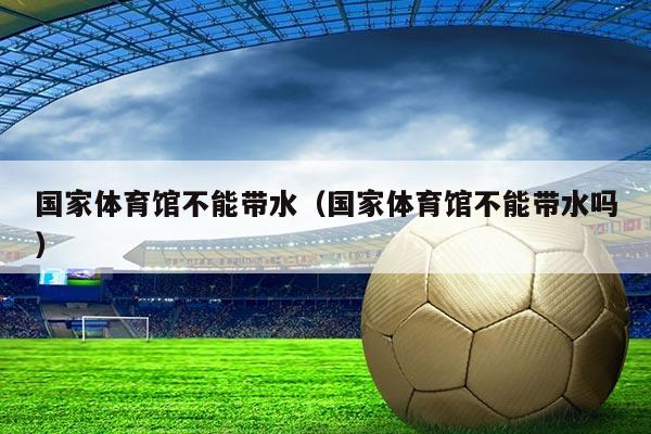 国家体育馆不能带水(国家体育馆不能带水吗)