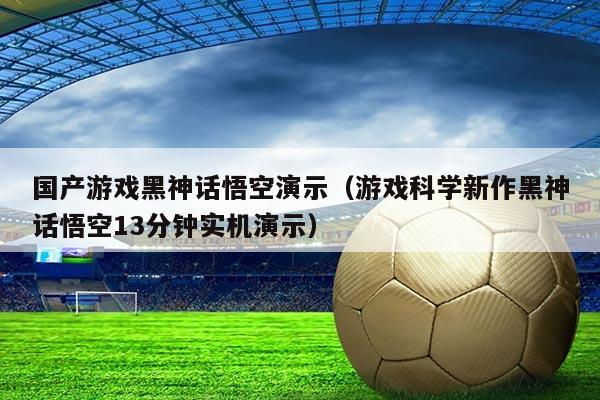 国产游戏黑神话悟空演示(游戏科学新作黑神话悟空13分钟实机演示)