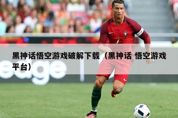 黑神话悟空游戏破解下载（黑神话 悟空游戏平台）