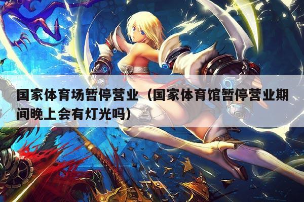 国家体育场暂停营业(国家体育馆暂停营业期间晚上会有灯光吗)