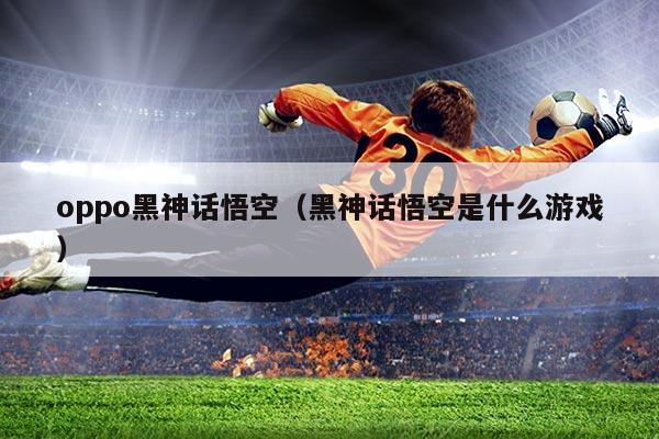 oppo黑神话悟空(黑神话悟空是什么游戏)