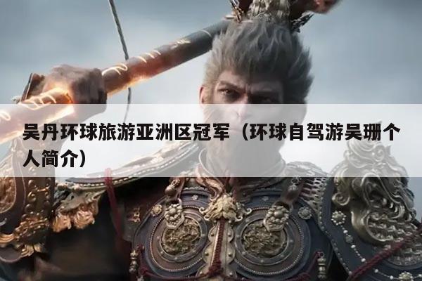 吴丹环球旅游亚洲区冠军(环球自驾游吴珊个人简介)