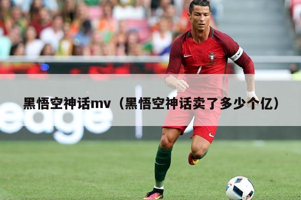 黑悟空神话mv(黑悟空神话卖了多少个亿)