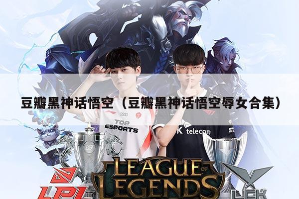 豆瓣黑神话悟空（豆瓣黑神话悟空辱女合集）
