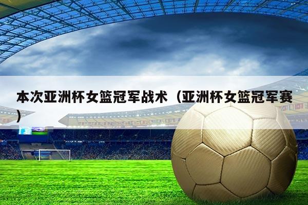 本次亚洲杯女篮冠军战术(亚洲杯女篮冠军赛)