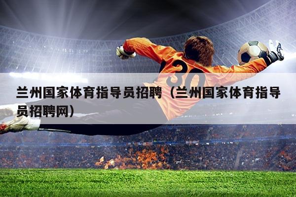 兰州国家体育指导员招聘(兰州国家体育指导员招聘网)