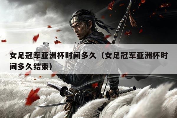 女足冠军亚洲杯时间多久(女足冠军亚洲杯时间多久结束)