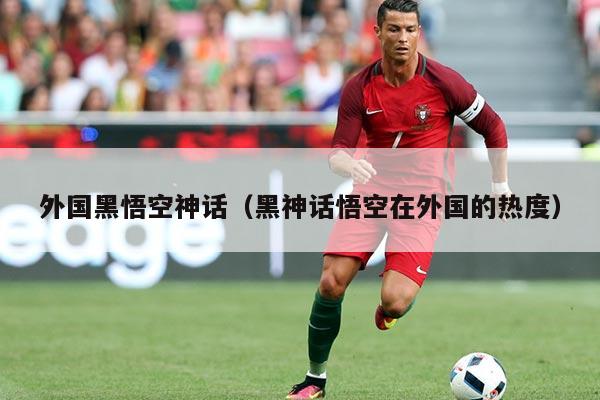 外国黑悟空神话（黑神话悟空在外国的热度）