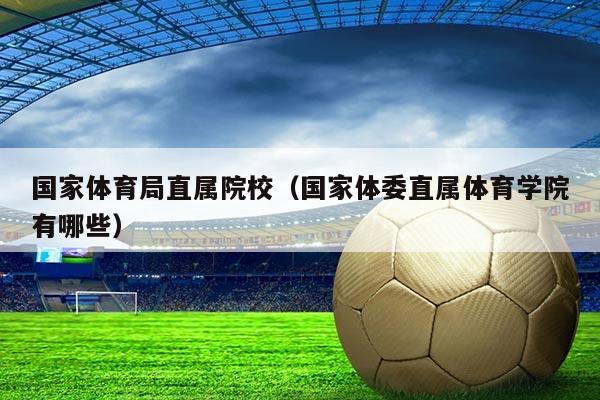 国家体育局直属院校(国家体委直属体育学院有哪些)