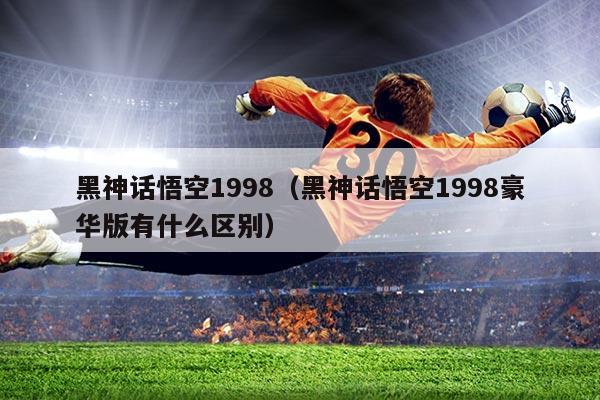黑神话悟空1998(黑神话悟空1998豪华版有什么区别)