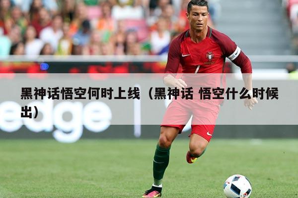 黑神话悟空何时上线(黑神话 悟空什么时候出)